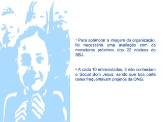 • Para aprimorar a imagem da organização,
foi necessária uma avaliação com os
moradores próximos dos 22 núcleos do
SBJ.


• A cada 10 entrevistados, 3 não conheciam
o Social Bom Jesus, sendo que boa parte
deles frequentavam projetos da ONG.
 