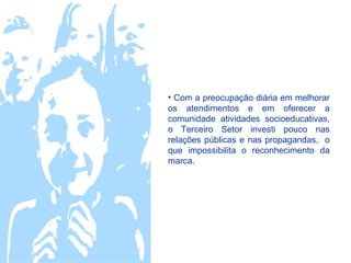 • Com a preocupação diária em melhorar
os atendimentos e em oferecer a
comunidade atividades socioeducativas,
o Terceiro Setor investi pouco nas
relações públicas e nas propagandas, o
que impossibilita o reconhecimento da
marca.
 