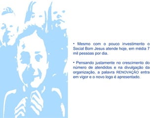• Mesmo com o pouco investimento o
Social Bom Jesus atende hoje, em média 7
mil pessoas por dia.

• Pensando justamente no crescimento do
número de atendidos e na divulgação da
organização, a palavra RENOVAÇÂO entra
em vigor e o novo logo é apresentado.
 