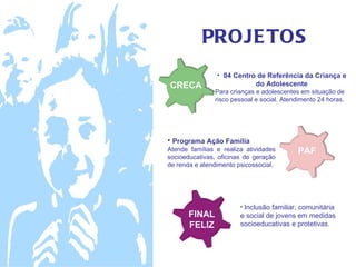 PROJE TOS
                • 04 Centro de Referência da Criança e
CRECA                      do Adolescente
               Para crianças e adolescentes em situação de
               risco pessoal e social. Atendimento 24 horas.




• Programa Ação Família
Atende famílias e realiza atividades       PAF
socioeducativas, oficinas de geração
de renda e atendimento psicossocial.




                        • Inclusão familiar, comunitária
       FINAL            e social de jovens em medidas
       FELIZ            socioeducativas e protetivas.
 