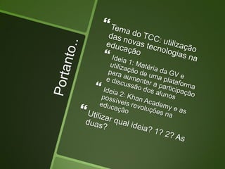 Portanto..Tema do TCC: utilização das novas tecnologias na educaçãoIdeia 1: Matéria da GV e utilização de uma plataforma para aumentar a participação e discussão dos alunosIdeia 2: Khan Academy e as possíveis revoluções na educaçãoUtilizar qual ideia? 1? 2? As duas?