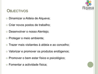 Objectivos Dinamizar a Aldeia de Alqueva;Criar novos postos de trabalho;Desenvolver o nosso Alentejo;Proteger o meio ambiente; Trazer mais visitantes à aldeia e ao concelho;Valorizar e promover os produtos endógenos;Promover o bem estar físico e psicológico;Fomentar a actividade física;
