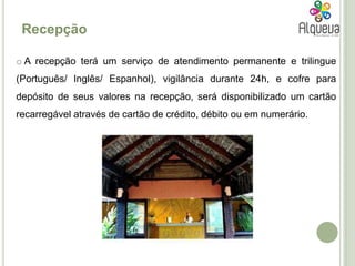 RecepçãoA recepção terá um serviço de atendimento permanente e trilingue (Português/ Inglês/ Espanhol), vigilância durante 24h, e cofre para depósito de seus valores na recepção, será disponibilizado um cartão recarregável através de cartão de crédito, débito ou em numerário.SPAEm relação ao SPA, tem-se como intenção tirar partido dos produtos tradicionais da região, como o mel e o azeite, utilizando-os em terapias diversas. Existirá também uma piscina.GinásioO ginásio será parte integrante do SPA, devidamente equipado com todos os materiais necessários para um exercício de todo o corpo. Restaurante/barO restaurante/bar localizar-se-á junto ao ginásio e ao SPA, e tem capacidade para 64 pessoas.  A piscina estará no espaço exterior e será biológica. Será para adultos e para crianças.  Piscina