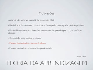 Motivações
- A tarefa não pode ser muito fácil e nem muito difícil.

- Possibilidade de tocar com outros, tocar músicas preferidas e agradar pessoas próximas.

- Prazer físico, músicas populares são mais naturais de aprendizagem do que a músicas
classicas.

- Competição pode motivar o estudo.

- Músicos desmotivados ... sucesso é talento

- Músicos motivados .... sucesso é tempo de estudo


                                                                               Afonso Galvão




TEORIA DA APRENDIZAGEM
 