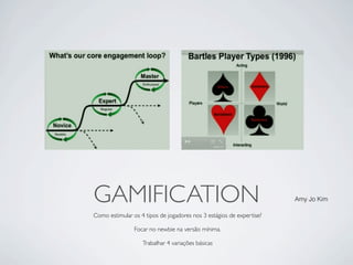GAMIFICATION                                                          Amy Jo Kim

Como estimular os 4 tipos de jogadores nos 3 estágios de expertise?

                Focar no newbie na versão mínima.

                   Trabalhar 4 variações básicas
 