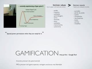 Intrinsic values
                                                               Geram apego e admiração pelo produto.
                                                                                                       >   Extrinsic rewards
                                                                                                           Ajudam para realização de tarefas.


                                                                           - poder,                        - punissão,
                                                                           - maestria,                     - perda de poder,
                                                                           - satisfação,                   - quests,
                                                                           - aprendizagem,                 - competição,
                                                                           - amor,                         - recompensas,
                                                                           - diversão,                     - levels,
                                                                           - sexo,                         - pontos,
                                                                           - satisfação,                   - medalhas
                                                                           - merecimento,
                                                                           - autonomia



“ Special power permissions when they are ready for it ”




              GAMIFICATION                                                             Amy Jo Kim - Google Tech


               Iniciantes precisam de ajuda (tutorial)

               PROs precisam de lugares especiais, vantagens exclusivas, mais liberdade
 