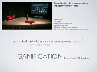 Gammiﬁcation não é somente usar a
                                                          linguagem visual dos jogos.




                                                          Become into,
                                                          Get Points,
                                                          leader boards competitions,
                                                          Remember the users
                                                          Show the next step to attract them
                                                          See what other players are doing on the other side.




“
Make the player   feel part of the story part of the community
                                                      ,                                                 ”
                                                                                  , and get their rewards

                        Everybody needs to self express




      GAMIFICATION                                                      Catherine Aurelio - TED Santa Cruz
 