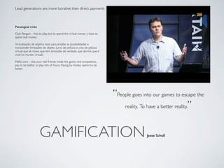Lead generations are more lucrative then direct payments



Psicological tricks

Club Penguin - free to play, but to spend the virtual money u have to
spend real money

Virtualização de objetos reais para ampliar as possibilidades e
transcender limitações do objeto. (urso de pelúcia e urso de pelúcia
virtual que se move, que tem emoções de verdade, que dorme, que é
vivo! no mundo virtual)

Maﬁa wars - Use your real friends inside the game, real competitive,
pay to be better or play lots of hours. Paying by money seems to be
better.




                                                                        “People goes into our games to escape the
                                                                            reality. To have a better reality.”




                      GAMIFICATION                                                     Jesse Schell
 