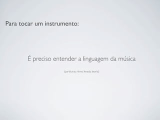 Para tocar um instrumento:




       É preciso entender a linguagem da música
                    (partituras, ritmo, levada, teoria)
 