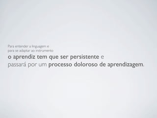Para entender a linguagem e
para se adaptar ao instrumento
o aprendiz tem que ser persistente e
passará por um processo doloroso de aprendizagem.
 
