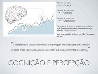 Memória sensorial:
                                                  >>> Captação

                                                  Memória de curto prazo:
                                                  >>> Cognição

                                                  Memória de longo prazo:
                                                  >>> Organização

                                                  Aprendização deve ocorrer através de canais duplos,
                                                  o cérebro deve utilizar canais independentes para
                                                  aprender ( vantagem da multimídia )

                                                  cada canal possibilita um limite entre 5 e 9 processos
                                                  por vez.




“A inteligência é a capacidade de ﬁltrar as informações relevantes e gravar na memória
de longo prazo fazendo relações relevantes com outros conhecimentos já existentes.”




COGNIÇÃO E PERCEPÇÃO
 