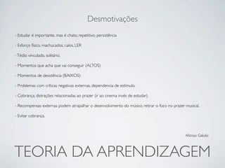 Desmotivações
- Estudar é importante, mas é chato, repetitivo, persistência

- Esforço físico, machucados, calos, LER

- Tédio vinculado, solitário.

- Momentos que acha que vai conseguir (ALTOS)

- Momentos de desistência (BAIXOS)

- Problemas com críticas negativas externas, dependencia de estímulo.

- Cobrança, distrações relacionadas ao prazer (ir ao cinema invés de estudar)

- Recompensas externas podem atrapalhar o desenvolvimento do músico, retirar o foco no prazer musical.

- Evitar cobrança.



                                                                                              Afonso Galvão




TEORIA DA APRENDIZAGEM
 