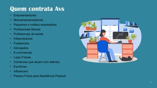 Quem contrata Avs
• Empreendedores
• Microempreendedores
• Pequenos e médios empresários
• Profissionais liberais
• Profissionais de saúde
• Infoprodutores
• Freelancers
• Advogados
• E-commerces
• Lojas Físicas
• Comércios que atuam com delivery
• Escritores
• Influencers
• Pessoa Física para Assistência Pessoal
2
 