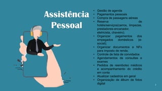 2
• Gestão de agenda
• Pagamentos pessoais
• Compra de passagens aéreas
• Reserva de
hotéis/serviços(carros, limpezas,
prestadores-encanador,
eletricista, chaveiro).
• Organizar pagamentos dos
empegados domésticos (e-
social);
• Organizar documentos e NFs
para imposto de renda;
• Controle de lista de convidados
• Agendamentos de consultas e
exames
• Pedidos de reembolso médicos
e acompanhamento do crédito
em conta
• Atualizar cadastros em geral
• Organização de álbum de fotos
digital
Assistência
Pessoal
 
