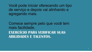 Você pode iniciar oferecendo um tipo
de serviço e depois vai alinhando e
agregando mais.
Comece sempre pelo que você tem
mais facilidade.
EXERCÍCIO PARA VERIFICAR SUAS
ABILIDADES E TALENTOS.
2
 