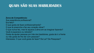 QUAIS SÃO SUAS HABILIDADES
2
Zona de Competência:
Sua experiência profissional?
Era feliz?
O que gosta de fazer profissionalmente?
O que te preenche e faz seu coração vibrar?
O que nunca fez, mas te aquece a alma em se imaginar fazendo?
Você é expansivo ou retraído?
Gosta de ajudar pessoas por trás dos bastidores, gosta de ir a frente
ou não gosta de lhe dar com pessoas?
Interesses: O que você gosta de fazer? De Ler? De Pesquisar?
 