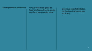 2
Sua experiência profissional O Que você mais gosta de
fazer profissionalmente, aquilo
que faz o seu coração vibrar
Descreva suas habilidades,
conhecimentos(cursos que
você fez)
 