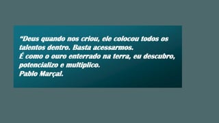 “Deus quando nos criou, ele colocou todos os
talentos dentro. Basta acessarmos.
É como o ouro enterrado na terra, eu descubro,
potencializo e multiplico.
Pablo Marçal.
 