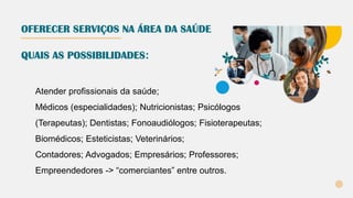 OFERECER SERVIÇOS NA ÁREA DA SAÚDE
Atender profissionais da saúde;
Médicos (especialidades); Nutricionistas; Psicólogos
(Terapeutas); Dentistas; Fonoaudiólogos; Fisioterapeutas;
Biomédicos; Esteticistas; Veterinários;
Contadores; Advogados; Empresários; Professores;
Empreendedores -> “comerciantes” entre outros.
QUAIS AS POSSIBILIDADES:
 