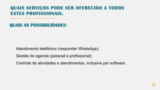 QUAIS SERVIÇOS PODE SER OFERECIDO A TODOS
ESTES PROFISSIONAIS.
Atendimento telefônico (responder WhatsApp);
Gestão de agenda (pessoal e profissional);
Controle de atividades e atendimentos, inclusive por software.
QUAIS AS POSSIBILIDADES:
 