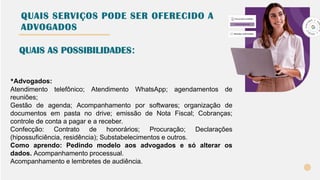 QUAIS SERVIÇOS PODE SER OFERECIDO A
ADVOGADOS
*Advogados:
Atendimento telefônico; Atendimento WhatsApp; agendamentos de
reuniões;
Gestão de agenda; Acompanhamento por softwares; organização de
documentos em pasta no drive; emissão de Nota Fiscal; Cobranças;
controle de conta a pagar e a receber.
Confecção: Contrato de honorários; Procuração; Declarações
(hipossuficiência, residência); Substabelecimentos e outros.
Como aprendo: Pedindo modelo aos advogados e só alterar os
dados. Acompanhamento processual.
Acompanhamento e lembretes de audiência.
QUAIS AS POSSIBILIDADES:
 