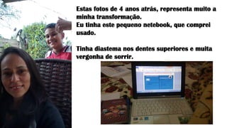Estas fotos de 4 anos atrás, representa muito a
minha transformação.
Eu tinha este pequeno netebook, que comprei
usado.
Tinha diastema nos dentes superiores e muita
vergonha de sorrir.
 