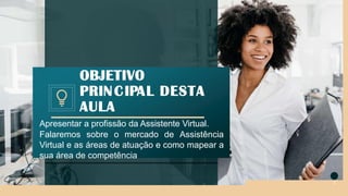 Apresentar a profissão da Assistente Virtual.
Falaremos sobre o mercado de Assistência
Virtual e as áreas de atuação e como mapear a
sua área de competência
OBJETIVO
PRINCIPAL DESTA
AULA
2
 