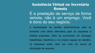 Assistência Virtual ou Secretária
Remota
É a prestação de serviço de forma
remota, não é um emprego. Você
é dono do seu negócio.
A terceirização de tarefas administrativas está se
tornando uma ótima alternativa para as pequenas e
médias empresas. Além de economizar em encargos
trabalhistas, benefícios e no próprio espaço de trabalho,
as empresas estão cada vez mais em busca de
otimização de recursos. 2
 