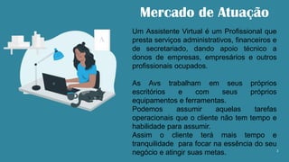 2
Mercado de Atuação
Um Assistente Virtual é um Profissional que
presta serviços administrativos, financeiros e
de secretariado, dando apoio técnico a
donos de empresas, empresários e outros
profissionais ocupados.
As Avs trabalham em seus próprios
escritórios e com seus próprios
equipamentos e ferramentas.
Podemos assumir aquelas tarefas
operacionais que o cliente não tem tempo e
habilidade para assumir.
Assim o cliente terá mais tempo e
tranquilidade para focar na essência do seu
negócio e atingir suas metas.
 