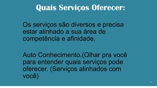 Quais Serviços Oferecer:
Os serviços são diversos e precisa
estar alinhado a sua área de
competência e afinidade.
Auto Conhecimento.(Olhar pra você
para entender quais serviços pode
oferecer. (Serviços alinhados com
você)
2
 
