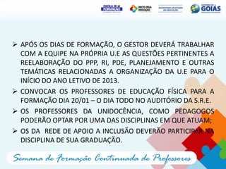 APÓS OS DIAS DE FORMAÇÃO, O GESTOR DEVERÁ TRABALHAR
  COM A EQUIPE NA PRÓPRIA U.E AS QUESTÕES PERTINENTES A
  REELABORAÇÃO DO PPP, RI, PDE, PLANEJAMENTO E OUTRAS
  TEMÁTICAS RELACIONADAS A ORGANIZAÇÃO DA U.E PARA O
  INÍCIO DO ANO LETIVO DE 2013.
 CONVOCAR OS PROFESSORES DE EDUCAÇÃO FÍSICA PARA A
  FORMAÇÃO DIA 20/01 – O DIA TODO NO AUDITÓRIO DA S.R.E.
 OS PROFESSORES DA UNIDOCÊNCIA, COMO PEDAGOGOS
  PODERÃO OPTAR POR UMA DAS DISCIPLINAS EM QUE ATUAM;
 OS DA REDE DE APOIO A INCLUSÃO DEVERÃO PARTICIPAR NA
  DISCIPLINA DE SUA GRADUAÇÃO.
 