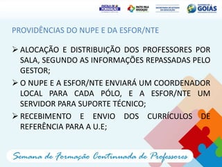 PROVIDÊNCIAS DO NUPE E DA ESFOR/NTE

 ALOCAÇÃO E DISTRIBUIÇÃO DOS PROFESSORES POR
  SALA, SEGUNDO AS INFORMAÇÕES REPASSADAS PELO
  GESTOR;
 O NUPE E A ESFOR/NTE ENVIARÁ UM COORDENADOR
  LOCAL PARA CADA PÓLO, E A ESFOR/NTE UM
  SERVIDOR PARA SUPORTE TÉCNICO;
 RECEBIMENTO E ENVIO DOS CURRÍCULOS DE
  REFERÊNCIA PARA A U.E;
 
