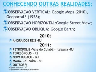 CONHECENDO OUTRAS REALIDADES:
OBSERVAÇÃO VERTICAL: Google Maps (2010),
 Geoportal¹ (1958);
OBSERVAÇÃO HORIZONTAL:Google Street View;
OBSERVAÇÃO OBLÍQUA: Google Earth;
                                              2010:
   ANGRA DOS REIS -RJ
                                              2011:
   PETRÓPOLIS -Vale do Cuiabá – Itaipava -RJ
   TERESÓPOLIS - RJ
   NOVA IGUAÇU – RJ
   MAUÁ- Jd. Zaíra – SP
   OUTROS²;
  1 apenas para Mauá – SP
  2 após análise e autorização do professor
 