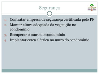 Segurança

1. Contratar empresa de segurança certificada pelo PF
2. Manter altura adequada da vegetação no
   condomínio
3. Recuperar o muro do condomínio
4. Implantar cerca elétrica no muro do condomínio
 