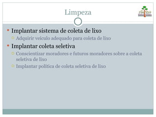 Limpeza

 Implantar sistema de coleta de lixo
   Adquirir veículo adequado para coleta de lixo

 Implantar coleta seletiva
     Conscientizar moradores e futuros moradores sobre a coleta
      seletiva de lixo
     Implantar política de coleta seletiva de lixo
 