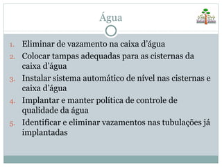 Água

1.   Eliminar de vazamento na caixa d’água
2.   Colocar tampas adequadas para as cisternas da
     caixa d’água
3.   Instalar sistema automático de nível nas cisternas e
     caixa d’água
4.   Implantar e manter política de controle de
     qualidade da água
5.   Identificar e eliminar vazamentos nas tubulações já
     implantadas
 