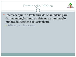 Iluminação Pública

 Interceder junto a Prefeitura de Ananindeua para
 dar manutenção junto ao sistema de iluminação
 pública do Residencial Castanheira
    Solicitar troca de lâmpadas
 