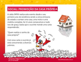 SOCIAL: PROMOÇÃO DA CASA PRÓPRIA
A rádio 94FM realiza este evento desde o seu
primeiro ano de existência sendo a única emissora
do estado a sortear uma casa, uma moto e uma
mobília completa, há 11 anos consecutivos e tudo
isso de graça, basta que o ouvinte mande uma carta
respondendo:

“Quem realiza o sonho da
casa própria?”

Com essa carta o ouvinte já
está concorrendo a diversos
prêmios.




 betogodoy76@gmail.com
                                                     www.94fmdourados.com.br
 (67) 9135-6226
 