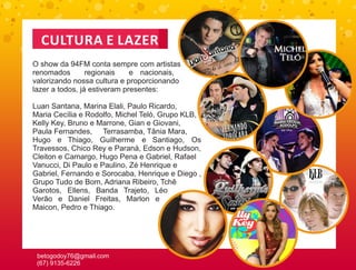 CULTURA E LAZER
O show da 94FM conta sempre com artistas
renomados        regionais    e nacionais,
valorizando nossa cultura e proporcionando
lazer a todos, já estiveram presentes:

Luan Santana, Marina Elali, Paulo Ricardo,
Maria Cecília e Rodolfo, Michel Teló, Grupo KLB,
Kelly Key, Bruno e Marrone, Gian e Giovani,
Paula Fernandes, Terrasamba, Tânia Mara,
Hugo e Thiago, Guilherme e Santiago, Os
Travessos, Chico Rey e Paraná, Edson e Hudson,
Cleiton e Camargo, Hugo Pena e Gabriel, Rafael
Vanucci, Di Paulo e Paulino, Zé Henrique e
Gabriel, Fernando e Sorocaba, Henrique e Diego ,
Grupo Tudo de Bom, Adriana Ribeiro, Tchê
Garotos, Ellens, Banda Trajeto, Léo
Verão e Daniel Freitas, Marlon e
Maicon, Pedro e Thiago.




 betogodoy76@gmail.com
 (67) 9135-6226
 