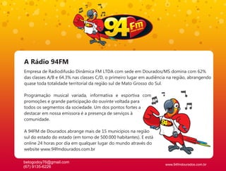 A Rádio 94FM
Empresa de Radiodifusão Dinâmica FM LTDA com sede em Dourados/MS domina com 62%
das classes A/B e 64.3% nas classes C/D, o primeiro lugar em audiência na região, abrangendo
quase toda totalidade territorial da região sul de Mato Grosso do Sul.

Programação musical variada, informativa e esportiva com
promoções e grande participação do ouvinte voltada para
todos os segmentos da sociedade. Um dos pontos fortes a
destacar em nossa emissora é a presença de serviços à
comunidade.

A 94FM de Dourados abrange mais de 15 municípios na região
sul do estado do estado (em torno de 500.000 habitantes). E está
online 24 horas por dia em qualquer lugar do mundo através do
website www.94fmdourados.com.br

betogodoy76@gmail.com
                                                                     www.94fmdourados.com.br
(67) 9135-6226
 