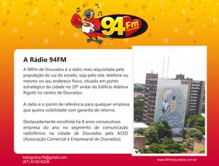 A Rádio 94FM
A 94Fm de Dourados é a rádio mais requisitada pela
população do sul do estado, seja pelo site, telefone ou
mesmo no seu endereço físico, situado em ponto
estratégico da cidade no 10º andar do Edifício Adelina
Rigotti no centro de Dourados.

A rádio é o ponto de referência para qualquer empresa
que queira visibilidade com garantia de retorno.

Destacadamente escolhida há 8 anos consecutivos
empresa do ano no segmento de comunicação
radiofônico na cidade de Dourados pela ACED
(Associação Comercial e Empresarial de Dourados).



betogodoy76@gmail.com
                                                          www.94fmdourados.com.br
(67) 9135-6226
 