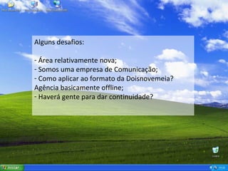 Alguns desafios: Área relativamente nova; Somos uma empresa de Comunicação; Como aplicar ao formato da Doisnovemeia? Agência basicamente offline; Haverá gente para dar continuidade? 