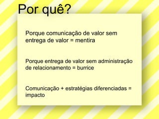 Porquê?Porquecomunicação de valor sementrega de valor = mentiraPorqueentrega de valor semadministração de relacionamento = burriceComunicação + estratégiasdiferenciadas = impacto