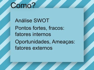 Como?Análise SWOTPontos fortes, fracos: fatoresinternosOportunidades, Ameaças: fatoresexternos
