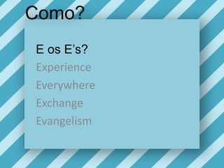 Como?E os E’s?ExperienceEverywhereExchangeEvangelism