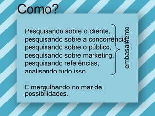 Como?Pesquisandosobre o cliente, pesquisandosobre a concorrência,pesquisandosobre o público, pesquisandosobre marketing,pesquisandoreferências,analisandotudoisso.E mergulhando no mar de possibilidades. embasamento