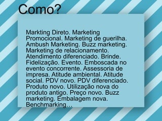 Como?MarktingDireto. Marketing Promocional. Marketing de guerilha.  Ambush Marketing. Buzz marketing.  Marketing de relacionamento. Atendimentodiferenciado. Brinde. Fidelização. Evento. Emboscada no eventoconcorrente. Assessoria de impresa. Atitudeambiental. Atitude social. PDV novo. PDV diferenciado. Produto novo. Utilização nova do produtoantigo. Preço novo. Buzz marketing. Embalagem nova. Benchmarking…