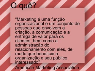 O quê?“Marketing é umafunçãoorganizacional e um conjunto de pessoasqueenvolvem a criação, a comunicação e a entrega de valor paraosclientes, bemcomo a administração do relacionamento com eles, de modoquebeneficie a organização e seupúblicointeressado” American Marketing Association
