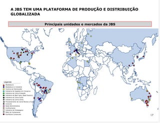 A JBS TEM UMA PLATAFORMA DE PRODUÇÃO E DISTRIBUIÇÃO
         GLOBALIZADA

                                           Principais unidades e mercados da JBS




         x           =




Legenda
  Abatedouro
  Abatedouro e Indústria
  Centros de Distribuição
  Indústria de Vegetais em Conserva
  Indústria de Carne Enlatada
  Indústria de Beef Jerky (Beef Snack‟s)
  Indústria de Carne Suína
  Indústria de Carne Ovina
x Processamento de Carne Bovina e Suína
= Curtume
  Sede Administrativa
  Confinamento
  Indústria de Embalagens
  Pátio de Containeres
  Escritórios Comerciais
 