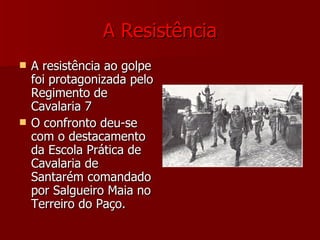 A   Resistência A resistência ao golpe foi protagonizada pelo Regimento de Cavalaria 7  O confronto deu-se com o destacamento da Escola Prática de Cavalaria de Santarém comandado por Salgueiro Maia no Terreiro do Paço. 
